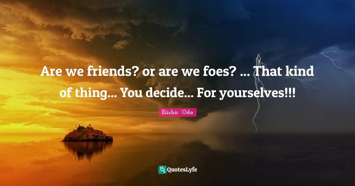 Are we friends? or are we foes? ... That kind of thing... You decide... For yourselves!!!