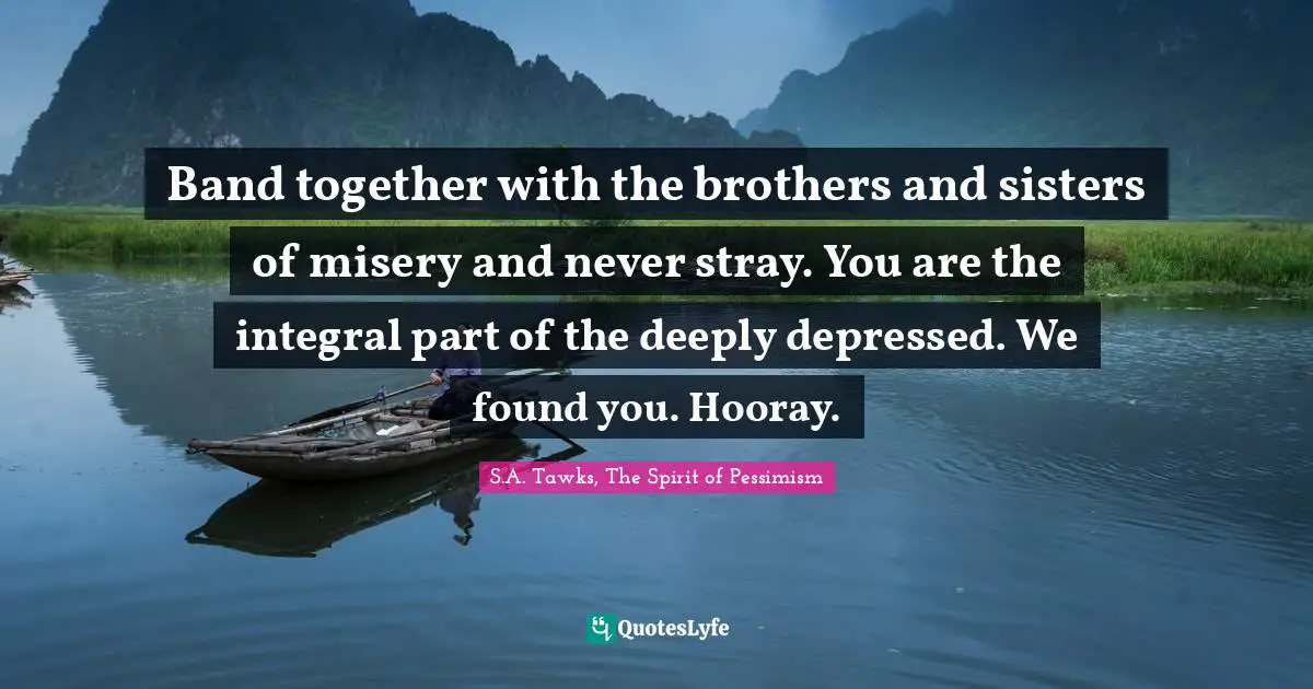 Band together with the brothers and sisters of misery and never stray. You are the integral part of the deeply depressed. We found you. Hooray.