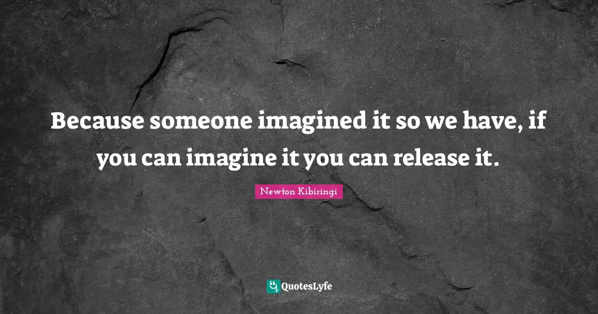 Because someone imagined it so we have, if you can imagine it you can release it.