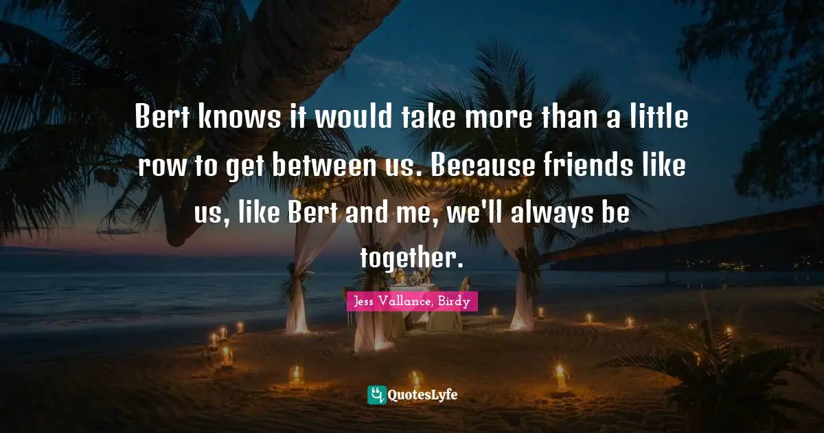 Bert knows it would take more than a little row to get between us. Because friends like us, like Bert and me, we'll always be together.