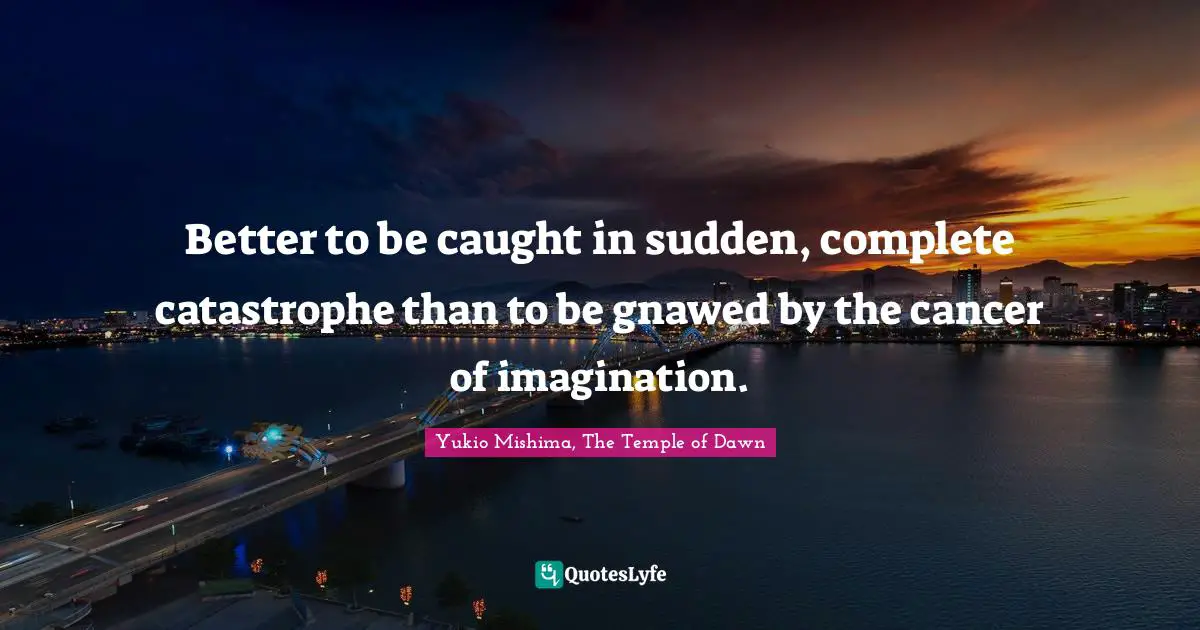 Better to be caught in sudden, complete catastrophe than to be gnawed by the cancer of imagination.
