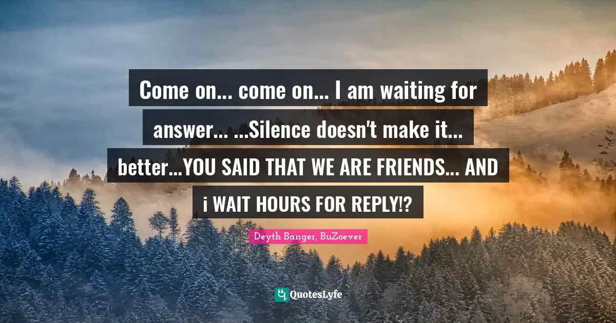 Come on... come on... I am waiting for answer... ...Silence doesn't make it... better...YOU SAID THAT WE ARE FRIENDS... AND i WAIT HOURS FOR REPLY!?