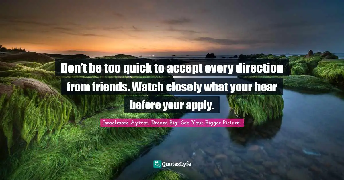 Don’t be too quick to accept every direction from friends. Watch closely what your hear before your apply.