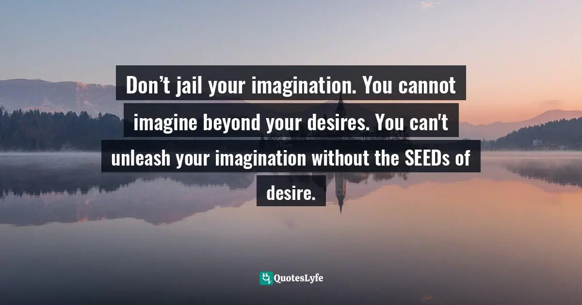 Don’t jail your imagination. You cannot imagine beyond your desires. You can't unleash your imagination without the SEEDs of desire.