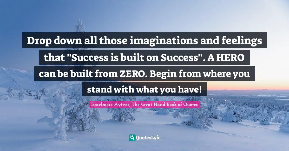 Drop down all those imaginations and feelings that "Success is built on Success". A HERO can be built from ZERO. Begin from where you stand with what you have!