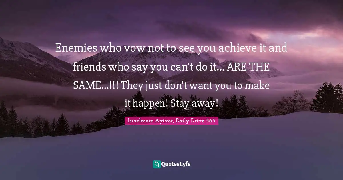 Enemies who vow not to see you achieve it and friends who say you can't do it... ARE THE SAME...!!! They just don't want you to make it happen! Stay away!