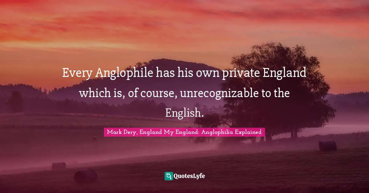 Every Anglophile has his own private England which is, of course, unrecognizable to the English.