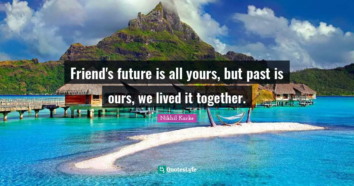 Friend's future is all yours, but past is ours, we lived it together.