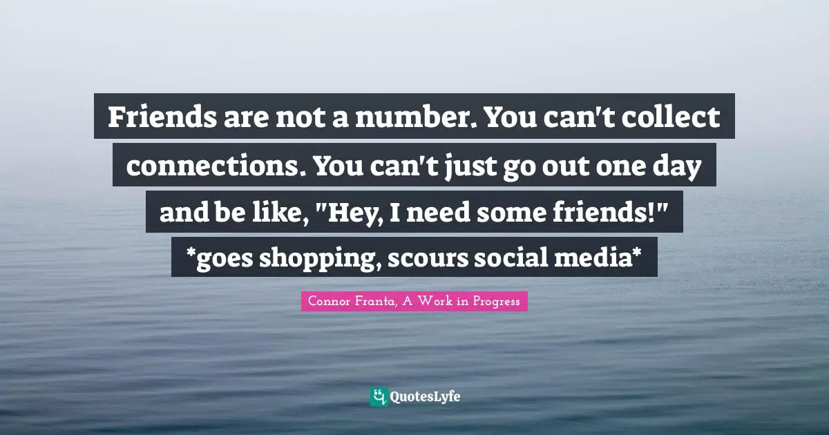 Friends are not a number. You can't collect connections. You can't just go out one day and be like, "Hey, I need some friends!" *goes shopping, scours social media*
