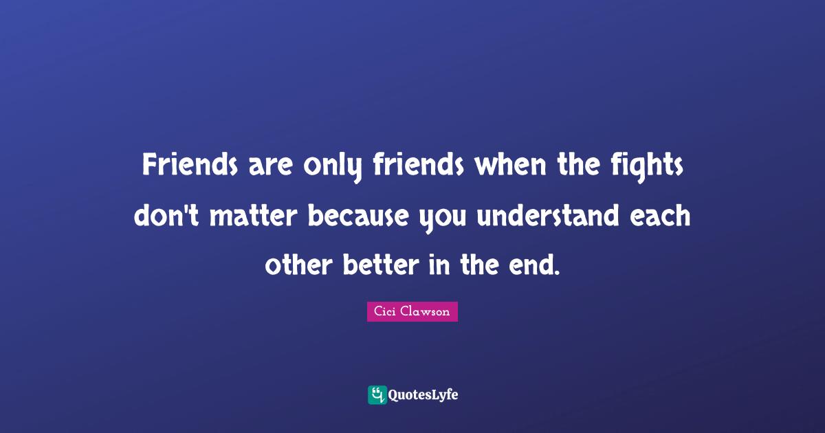 Friends are only friends when the fights don't matter because you understand each other better in the end.