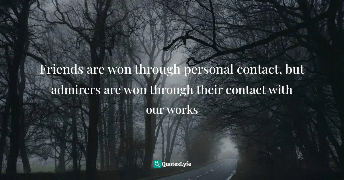 Friends are won through personal contact, but admirers are won through their contact with our works