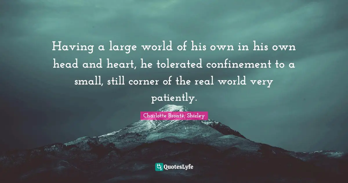 Having a large world of his own in his own head and heart, he tolerated confinement to a small, still corner of the real world very patiently.