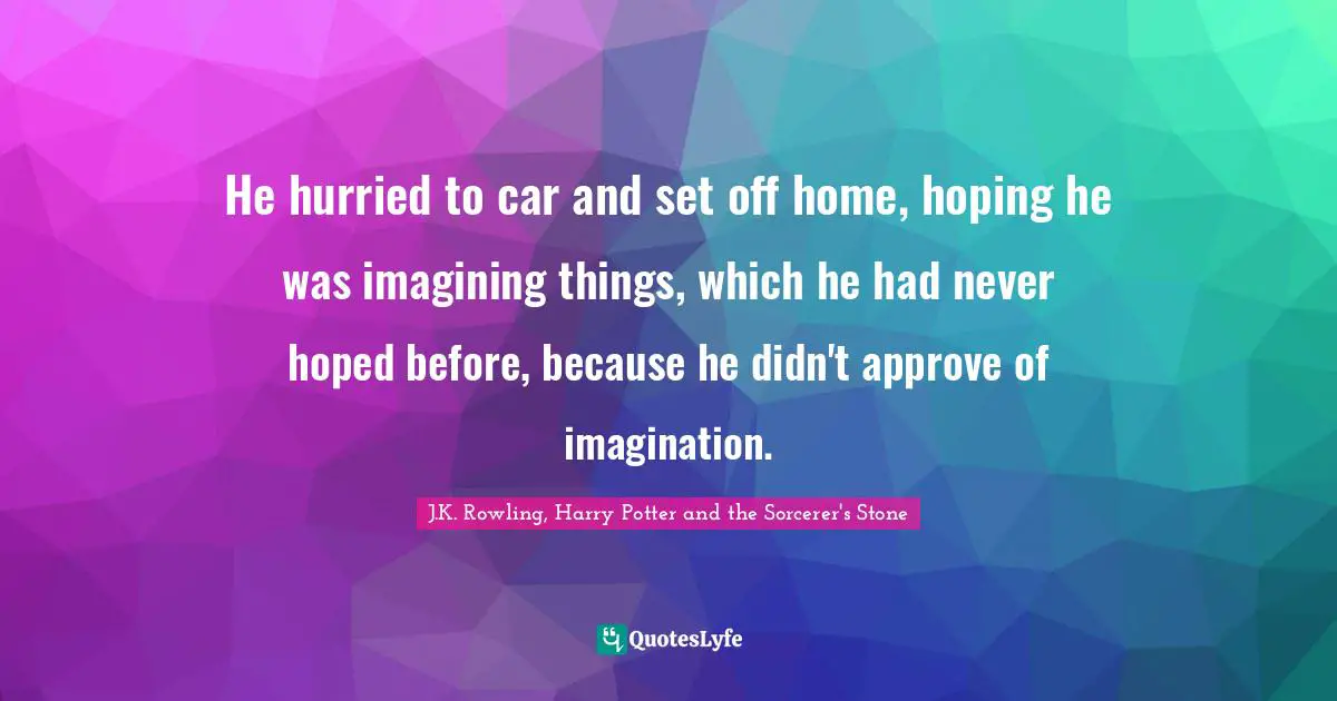 J.K. Rowling, Harry Potter And The Sorcerer's Stone Quotes: "He hurried to car and set off home, hoping he was imagining things, which he had never hoped before, because he didn't approve of imagination."