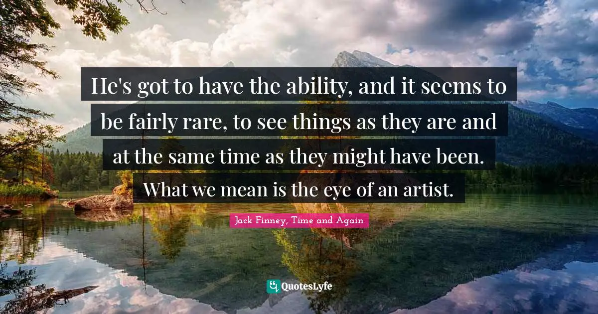 He's got to have the ability, and it seems to be fairly rare, to see things as they are and at the same time as they might have been. What we mean is the eye of an artist.