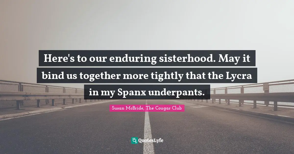 Here's to our enduring sisterhood. May it bind us together more tightly that the Lycra in my Spanx underpants.