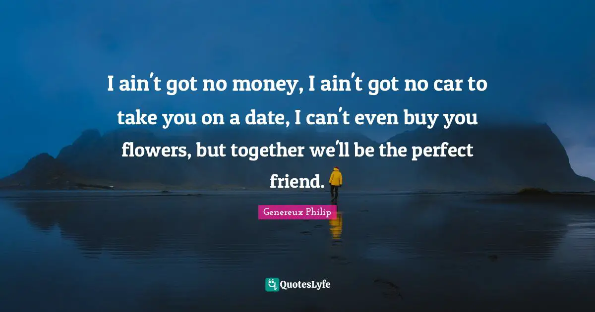 I ain't got no money, I ain't got no car to take you on a date, I can't even buy you flowers, but together we'll be the perfect friend.