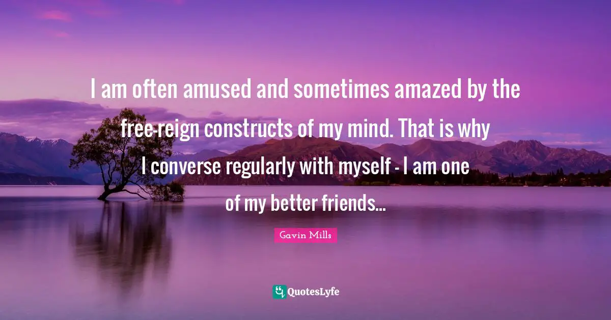 I am often amused and sometimes amazed by the free-reign constructs of my mind. That is why I converse regularly with myself - I am one of my better friends...