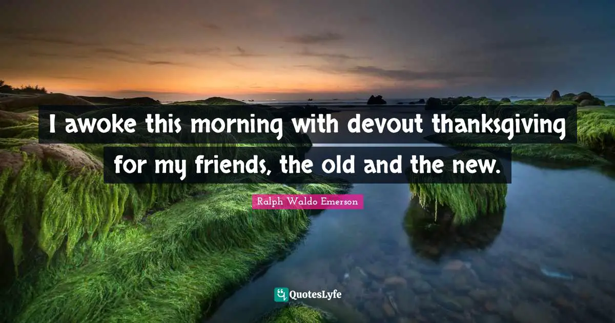 I awoke this morning with devout thanksgiving for my friends, the old and the new.