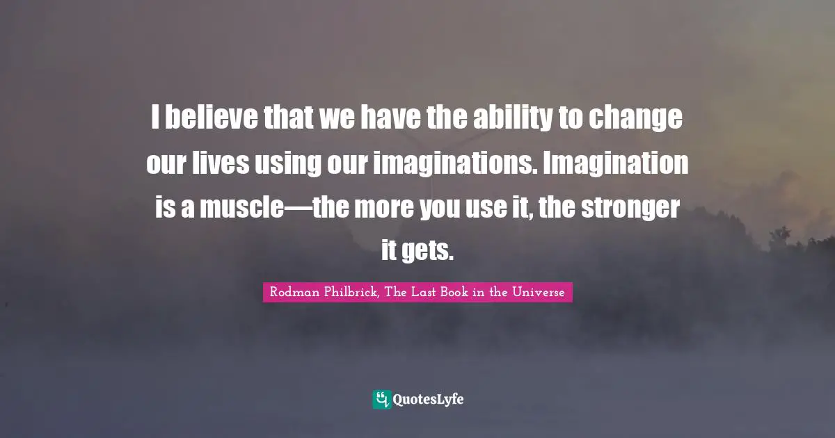 I believe that we have the ability to change our lives using our imaginations. Imagination is a muscle—the more you use it, the stronger it gets.