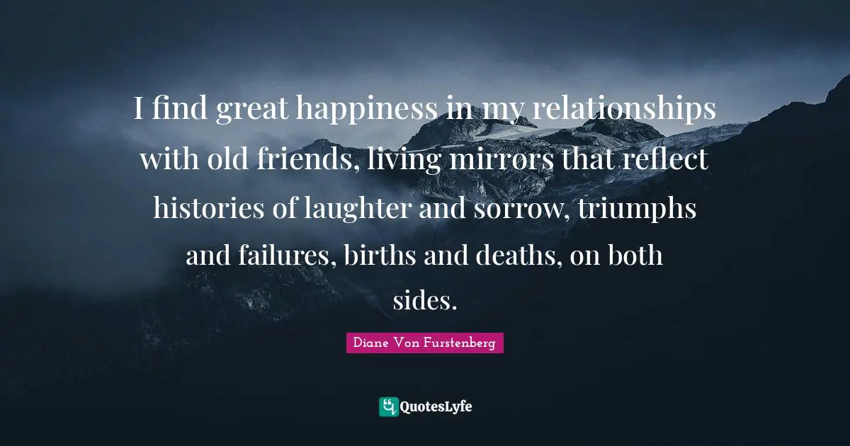 I find great happiness in my relationships with old friends, living mirrors that reflect histories of laughter and sorrow, triumphs and failures, births and deaths, on both sides.