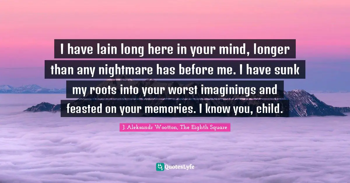 I have lain long here in your mind, longer than any nightmare has before me. I have sunk my roots into your worst imaginings and feasted on your memories. I know you, child.