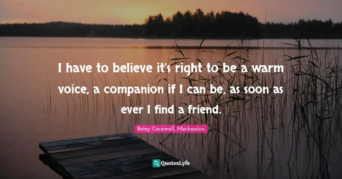 I have to believe it’s right to be a warm voice, a companion if I can be, as soon as ever I find a friend.