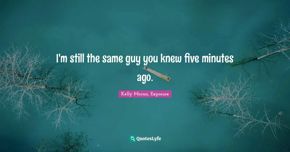 I'm still the same guy you knew five minutes ago.
