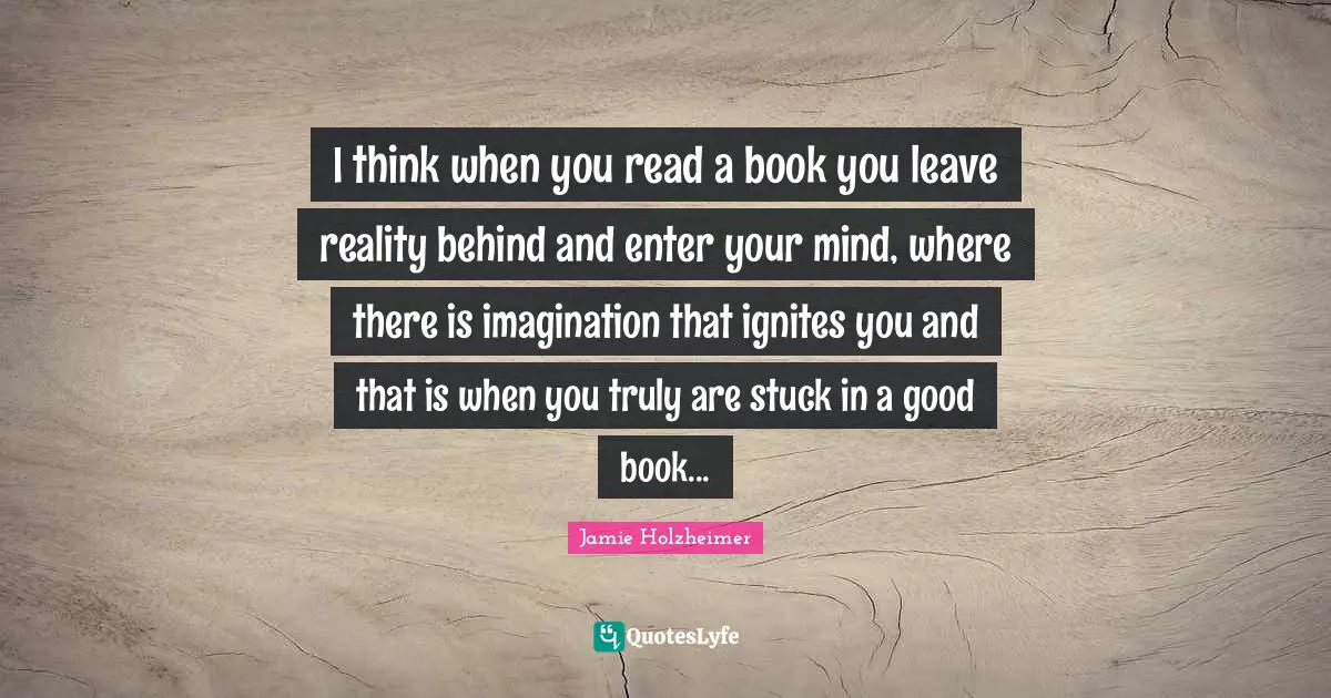 I think when you read a book you leave reality behind and enter your mind, where there is imagination that ignites you and that is when you truly are stuck in a good book...