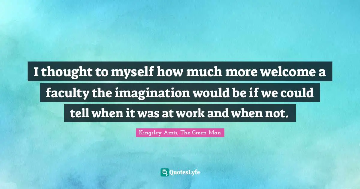 I thought to myself how much more welcome a faculty the imagination would be if we could tell when it was at work and when not.