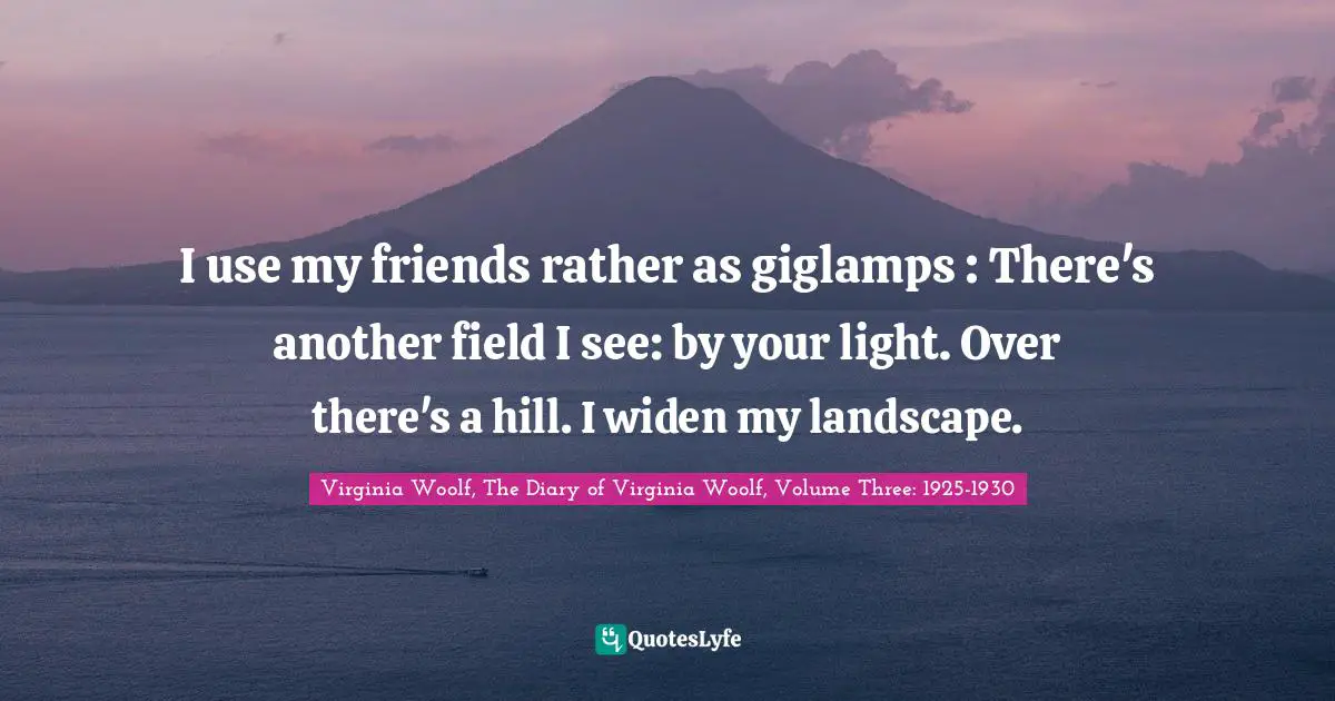 I use my friends rather as giglamps : There's another field I see: by your light. Over there's a hill. I widen my landscape.