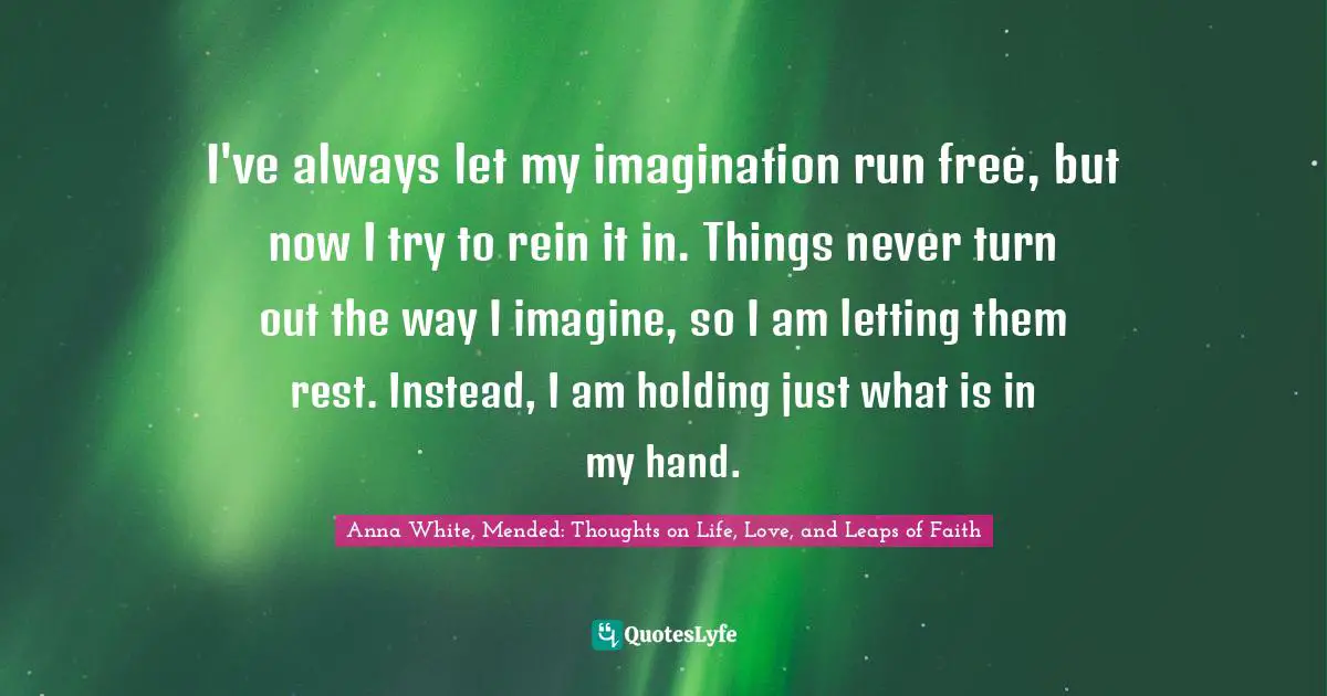 I've always let my imagination run free, but now I try to rein it in. Things never turn out the way I imagine, so I am letting them rest. Instead, I am holding just what is in my hand.