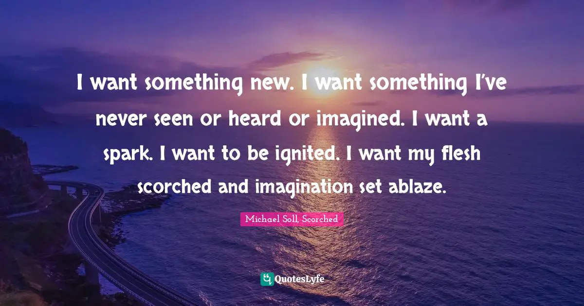 I want something new. I want something I’ve never seen or heard or imagined. I want a spark. I want to be ignited. I want my flesh scorched and imagination set ablaze.