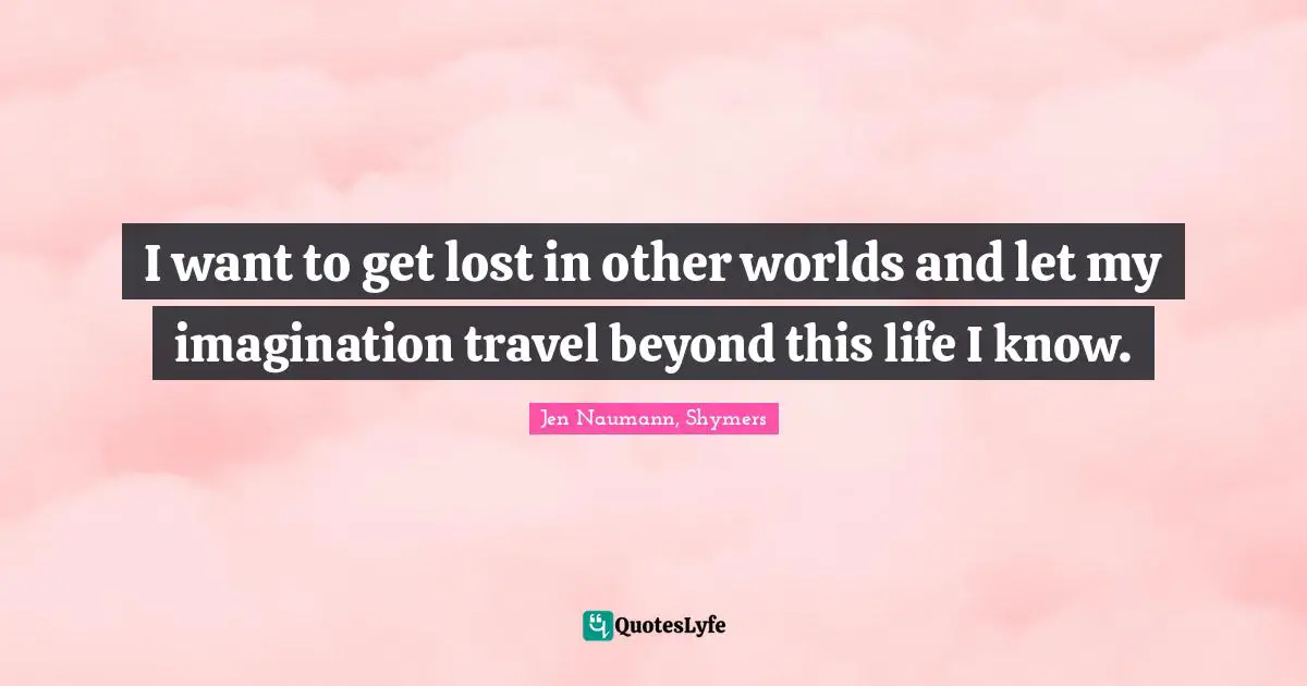 I want to get lost in other worlds and let my imagination travel beyond this life I know.
