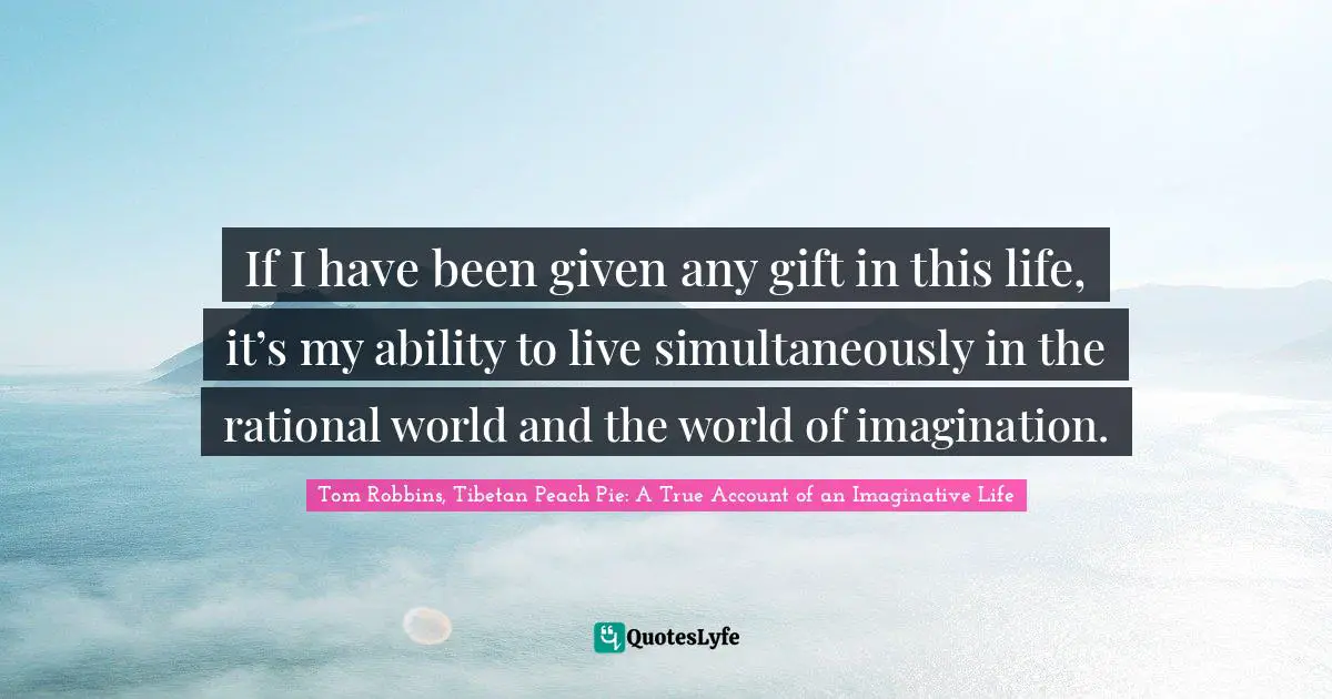 If I have been given any gift in this life, it’s my ability to live simultaneously in the rational world and the world of imagination.
