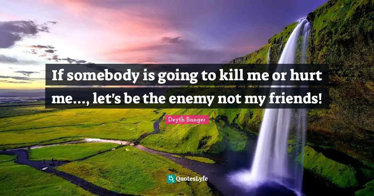 If somebody is going to kill me or hurt me..., let's be the enemy not my friends!