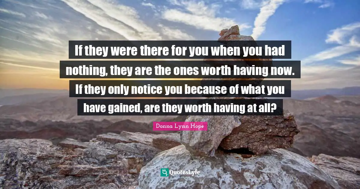 Pleasing Quotes: "If they were there for you when you had nothing, they are the ones worth having now. If they only notice you because of what you have gained, are they worth having at all?"