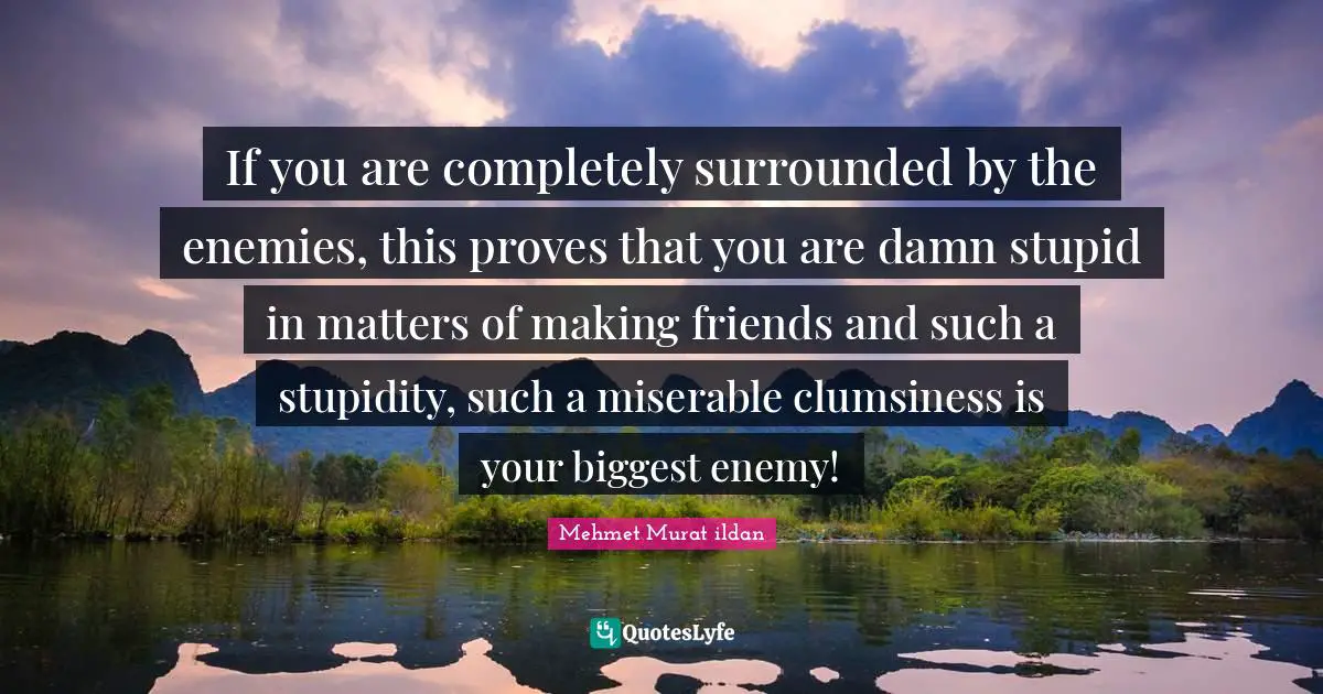 If you are completely surrounded by the enemies, this proves that you are damn stupid in matters of making friends and such a stupidity, such a miserable clumsiness is your biggest enemy!