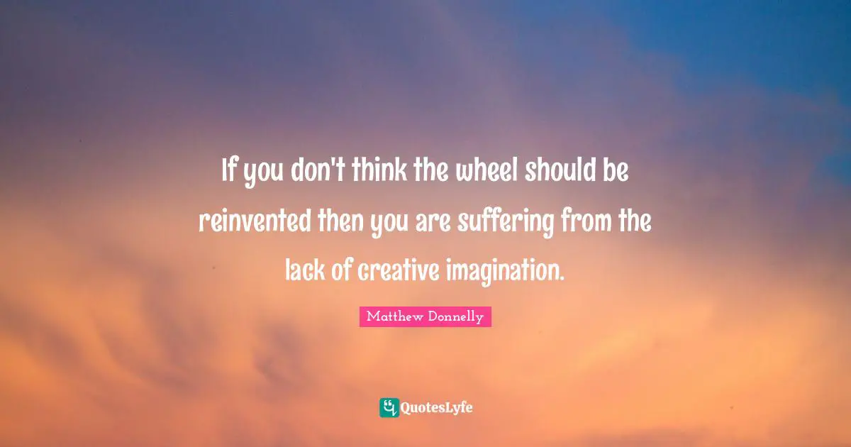 If you don't think the wheel should be reinvented then you are suffering from the lack of creative imagination.