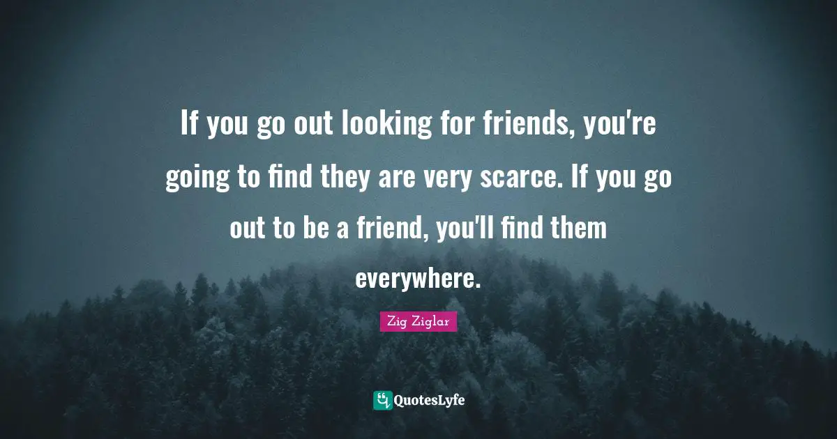 If you go out looking for friends, you're going to find they are very scarce. If you go out to be a friend, you'll find them everywhere.