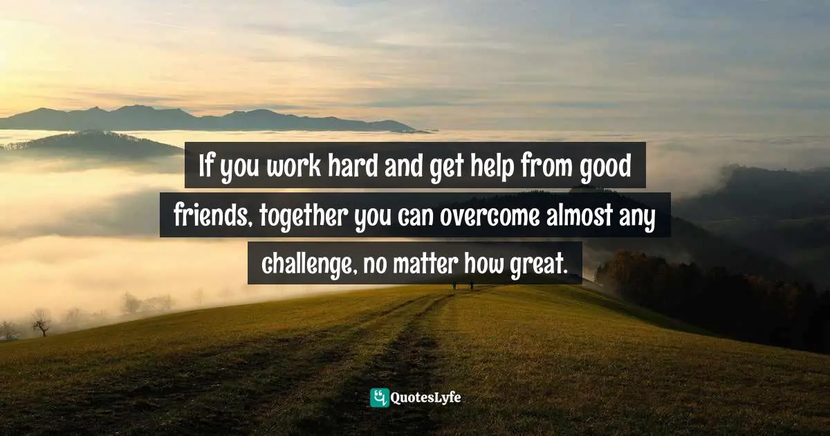 If you work hard and get help from good friends, together you can overcome almost any challenge, no matter how great.