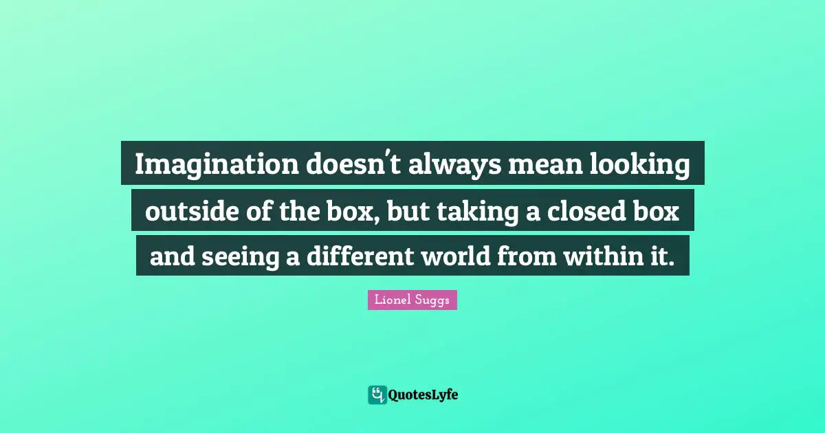 Imagination doesn't always mean looking outside of the box, but taking a closed box and seeing a different world from within it.