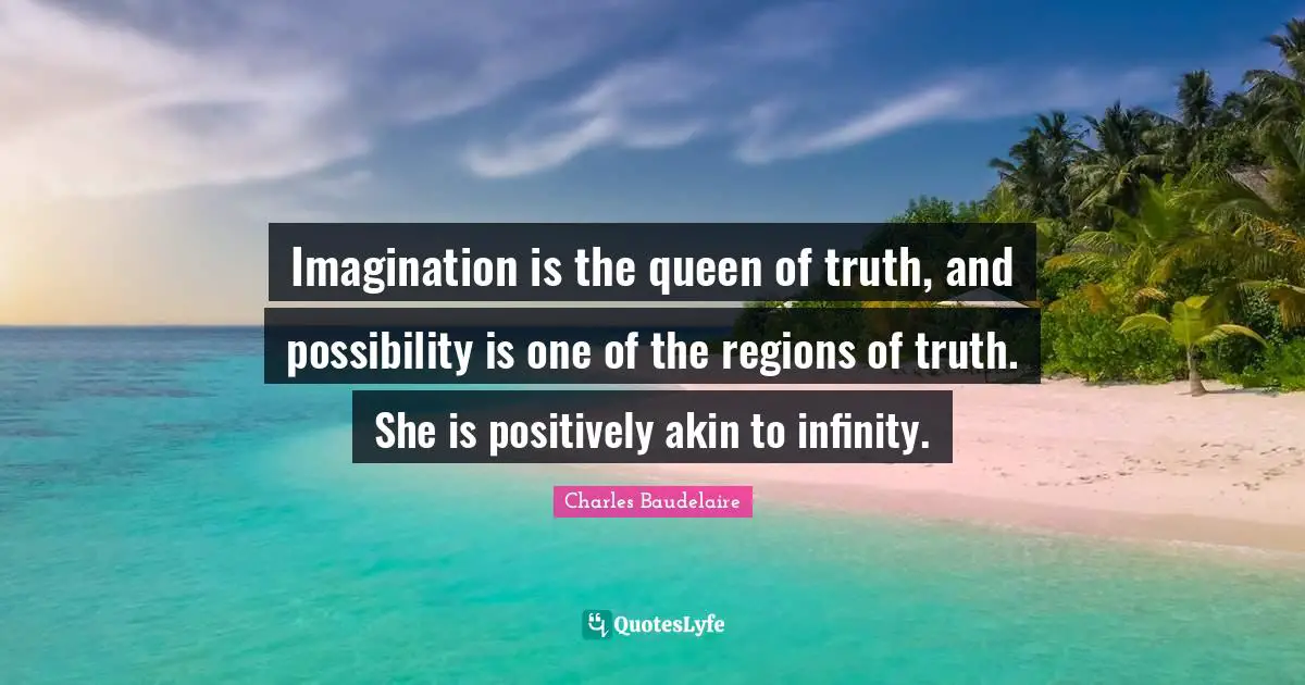 Imagination is the queen of truth, and possibility is one of the regions of truth. She is positively akin to infinity.