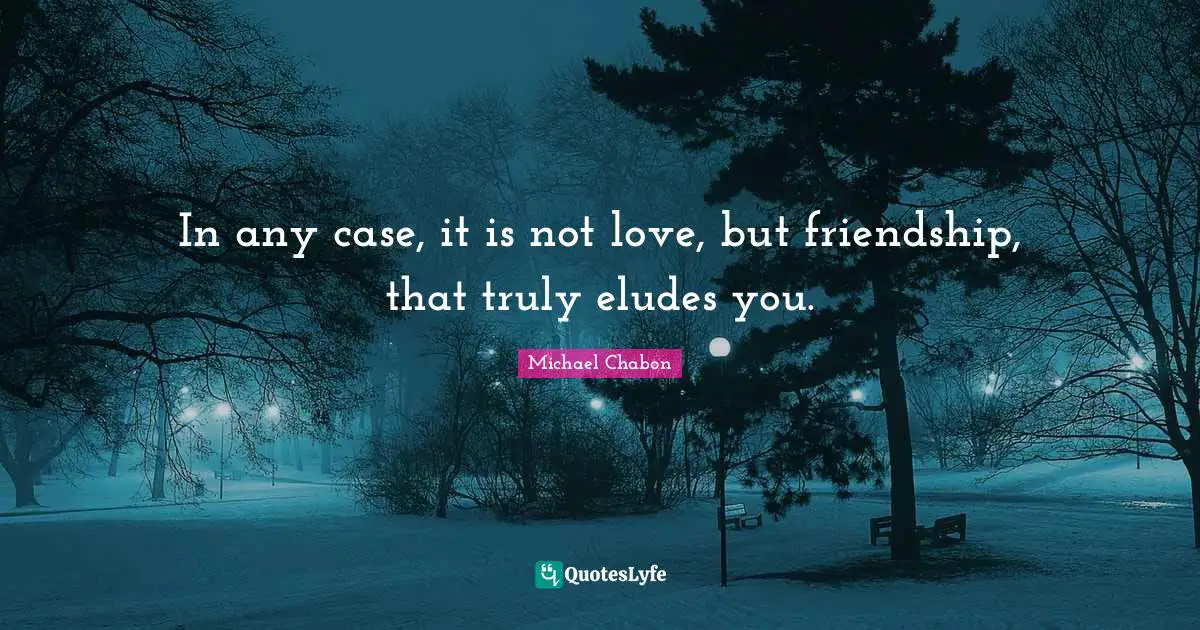 In any case, it is not love, but friendship, that truly eludes you.