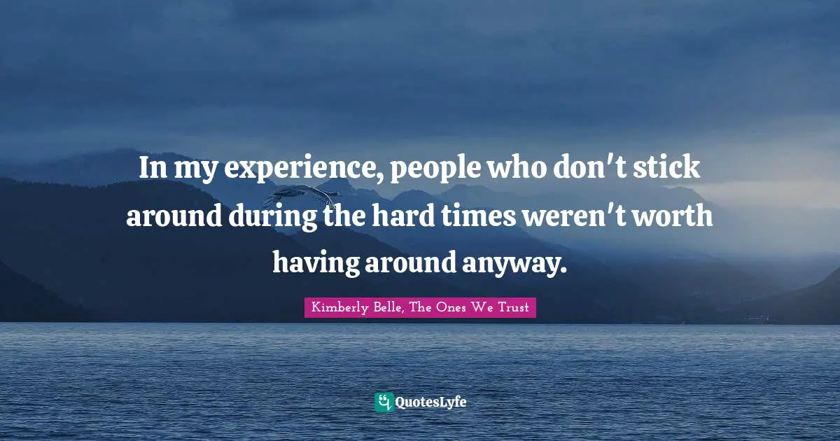 In my experience, people who don't stick around during the hard times weren't worth having around anyway.