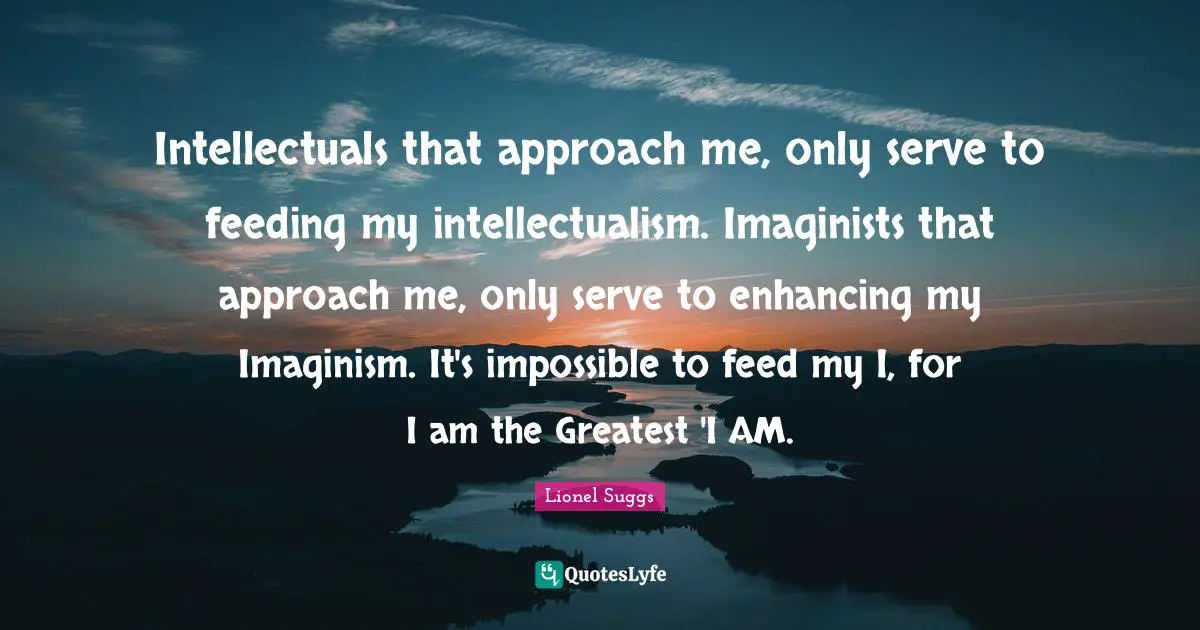 Intellectuals that approach me, only serve to feeding my intellectualism. Imaginists that approach me, only serve to enhancing my Imaginism. It's impossible to feed my I, for I am the Greatest 'I AM.