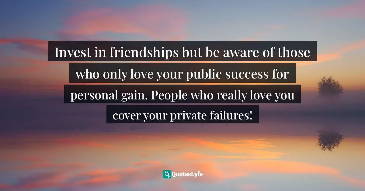 Invest in friendships but be aware of those who only love your public success for personal gain. People who really love you cover your private failures!