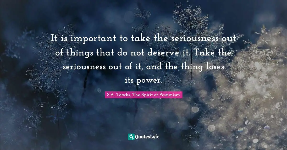 It is important to take the seriousness out of things that do not deserve it. Take the seriousness out of it, and the thing loses its power.