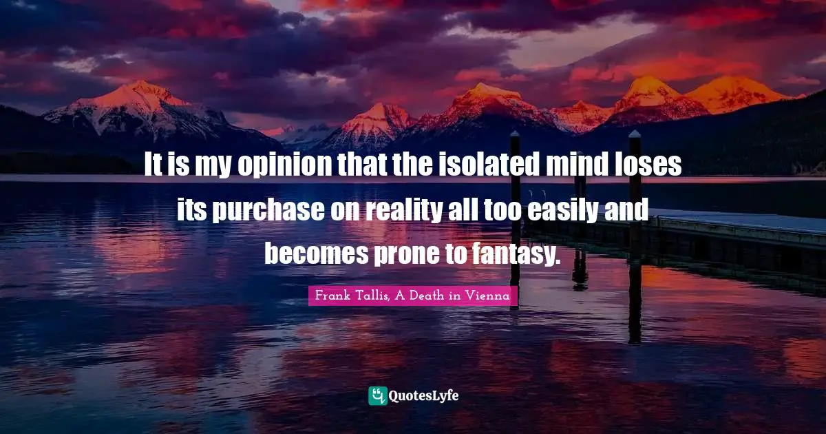 It is my opinion that the isolated mind loses its purchase on reality all too easily and becomes prone to fantasy.