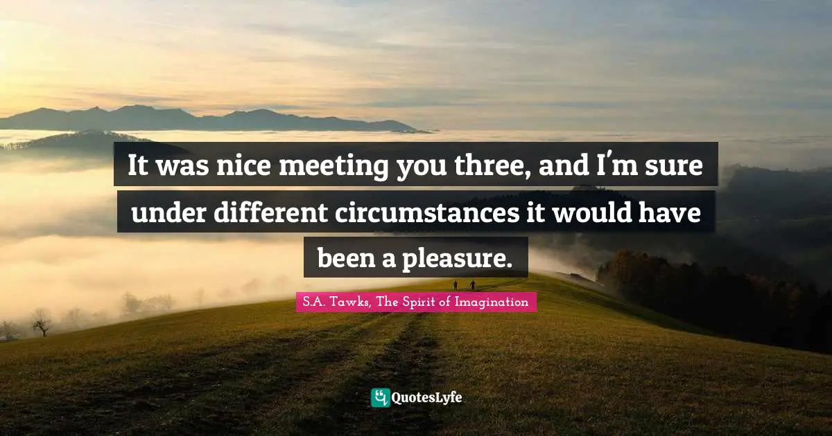 It was nice meeting you three, and I'm sure under different circumstances it would have been a pleasure.