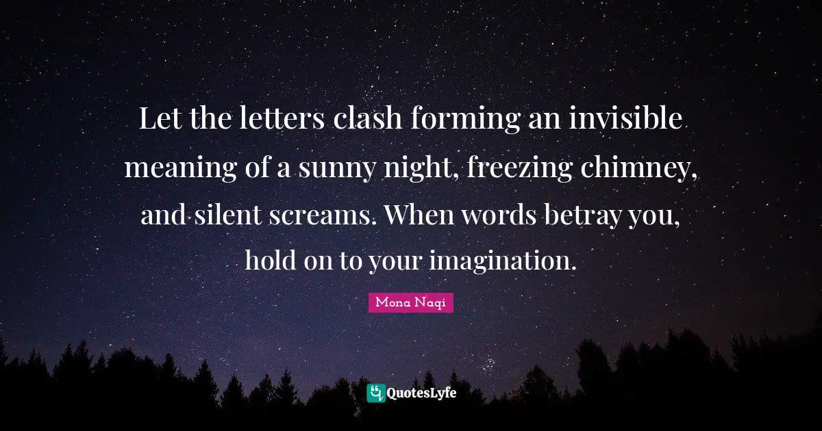 Let the letters clash forming an invisible meaning of a sunny night, freezing chimney, and silent screams. When words betray you, hold on to your imagination.